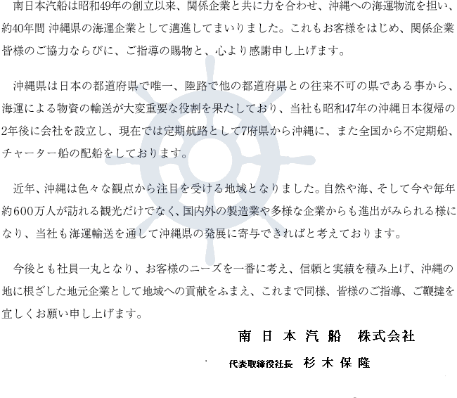 南日本汽船は昭和49年の創立以来、関係企業と共に力を合わせ、沖縄への海運物流を担い、約40年間 沖縄県の海運企業として邁進してまいりました。これもお客様をはじめ、関係企業皆様のご協力ならびに、ご指導の賜物と、心より感謝申し上げます。沖縄県は日本の都道府県で唯一、陸路で他の都道府県との往来不可の県である事から、海運による物資の輸送が大変重要な役割を果たしており、当社も昭和47年の沖縄日本復帰の2年後に会社を設立し、現在では定期航路として7府県から沖縄に、また全国から不定期船、チャーター船の配船をしております。近年、沖縄は色々な観点から注目を受ける地域となりました。自然や海、そして今や毎年約600万人が訪れる観光だけでなく、国内外の製造業や多様な企業からも進出がみられる様になり、当社も海運輸送を通して沖縄県の発展に寄与できればと考えております。今後とも社員一丸となり、お客様のニーズを一番に考え、信頼と実績を積み上げ、沖縄の地に根ざした地元企業として地域への貢献をふまえ、これまで同様、皆様のご指導、ご鞭撻を宜しくお願い申し上げます。