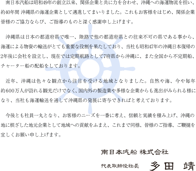南日本汽船は昭和49年の創立以来、関係企業と共に力を合わせ、沖縄への海運物流を担い、約40年間 沖縄県の海運企業として邁進してまいりました。これもお客様をはじめ、関係企業皆様のご協力ならび、ご指導のものと深く感謝申し上げます。沖縄県は日本の都道府県で唯一、陸路で他の都道府県との往来不可の県である事から、海運による物資の輸送がとても重要な役割を果たしており、当社も昭和47年の沖縄日本復帰の2年後に会社を設立し、現在では定期航路として7府県から沖縄に、また全国から不定期船、チャーター船の配船をしております。近年、沖縄は色々な観点から注目を受ける地域となりました。自然や海、今や毎年約600万人が訪れる観光だけでなく、国内外の製造業や多様な企業からも進出がみられる様になり、当社も海運輸送を通して沖縄県の発展に寄与できればと考えております。今後とも社員一丸となり、お客様のニーズを一番に考え、信頼と実績を積み上げ、沖縄の地に根ざした地元企業として地域への貢献をふまえ、これまで同様、皆様のご指導、ご鞭撻を宜しくお願い申し上げます。南日本汽船 株式会社 代表取締役社長 多田 靖
